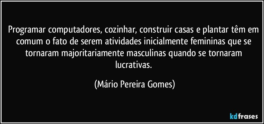 Programar computadores, cozinhar, construir casas e plantar têm em comum o fato de serem atividades inicialmente femininas que se tornaram majoritariamente masculinas quando se tornaram lucrativas. (Mário Pereira Gomes)