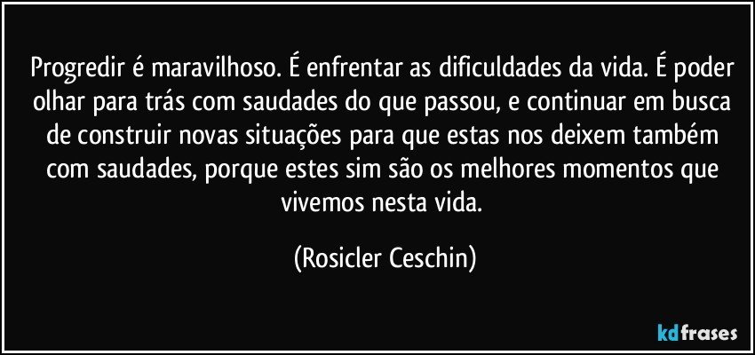 Progredir é maravilhoso. É enfrentar as dificuldades da vida. É poder olhar para trás com saudades do que passou, e continuar em busca de construir novas situações para que estas nos deixem também com saudades, porque estes sim são os melhores momentos que vivemos nesta vida. (Rosicler Ceschin)