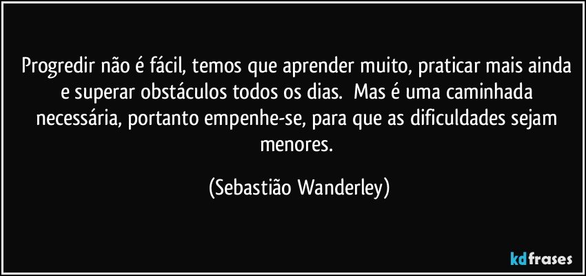 Progredir não é fácil, temos que aprender muito, praticar mais ainda e superar obstáculos todos os dias. Mas é uma caminhada necessária, portanto empenhe-se, para que as dificuldades sejam menores. (Sebastião Wanderley)