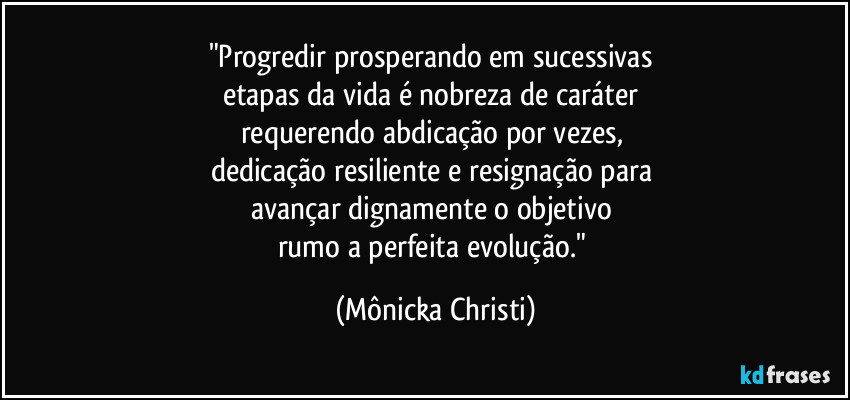 "Progredir prosperando em sucessivas 
etapas da vida é nobreza de caráter 
requerendo abdicação por vezes, 
dedicação resiliente e resignação para 
avançar dignamente o objetivo 
rumo a perfeita evolução." (Mônicka Christi)