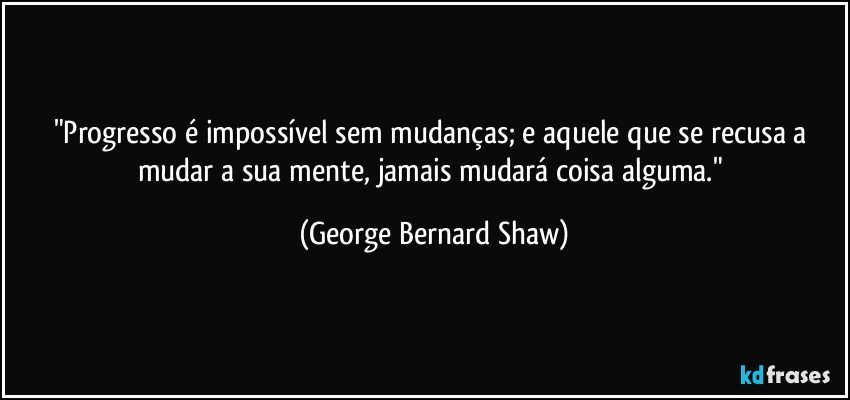 "Progresso é impossível sem mudanças; e aquele que se recusa a mudar a sua mente, jamais mudará coisa alguma." (George Bernard Shaw)