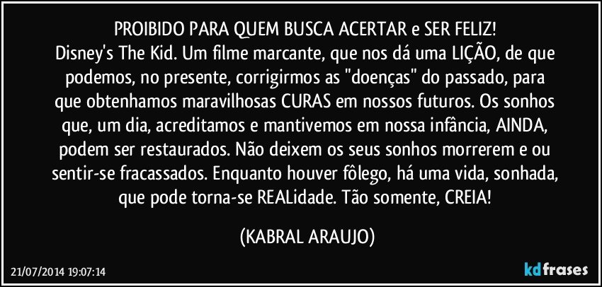 PROIBIDO PARA QUEM BUSCA ACERTAR e SER FELIZ! 
Disney's The Kid. Um filme marcante, que nos dá uma LIÇÃO, de que podemos, no presente, corrigirmos as "doenças" do passado, para que obtenhamos maravilhosas CURAS em nossos futuros. Os sonhos que, um dia, acreditamos e mantivemos em nossa infância, AINDA, podem ser restaurados. Não deixem os seus sonhos morrerem e/ou sentir-se fracassados. Enquanto houver fôlego, há uma vida, sonhada, que pode torna-se REALidade. Tão somente, CREIA! (KABRAL ARAUJO)