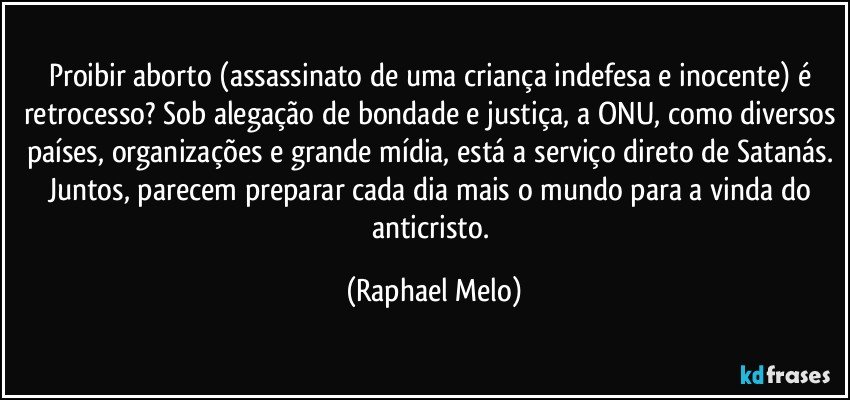 Proibir aborto (assassinato de uma criança indefesa e inocente) é retrocesso? Sob alegação de bondade e justiça, a ONU, como diversos países, organizações e grande mídia, está a serviço direto de Satanás. Juntos, parecem preparar cada dia mais o mundo para a vinda do anticristo. (Raphael Melo)