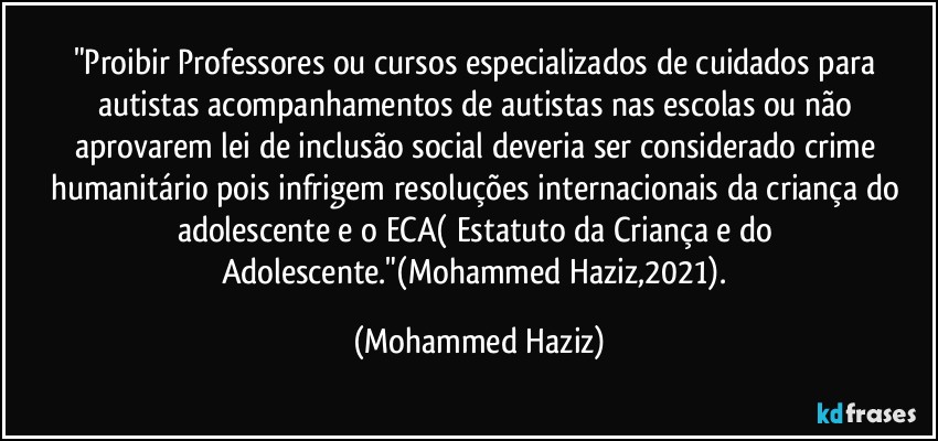 "Proibir Professores ou cursos especializados de cuidados para autistas acompanhamentos de autistas nas escolas ou não aprovarem lei de inclusão social deveria ser considerado crime humanitário pois infrigem resoluções internacionais da criança do adolescente e o ECA( Estatuto da Criança e do Adolescente."(Mohammed Haziz,2021). (Mohammed Haziz)