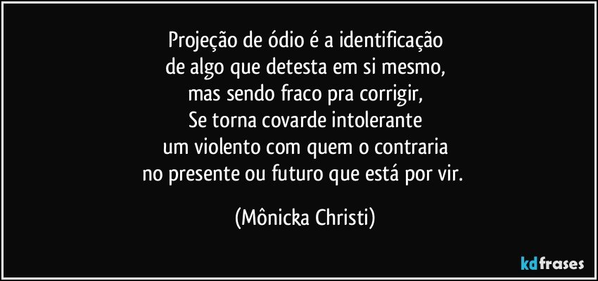 Projeção de ódio é a identificação
de algo que detesta em si mesmo,
mas sendo fraco pra corrigir,
Se torna covarde intolerante
um violento com quem o contraria
no presente ou futuro que está por vir. (Mônicka Christi)