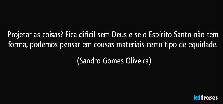 Projetar as coisas? Fica difícil sem Deus e se o Espírito Santo não tem forma, podemos pensar em cousas materiais certo tipo de equidade. (Sandro Gomes Oliveira)