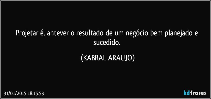 Projetar é, antever o resultado de um negócio bem planejado e sucedido. (KABRAL ARAUJO)