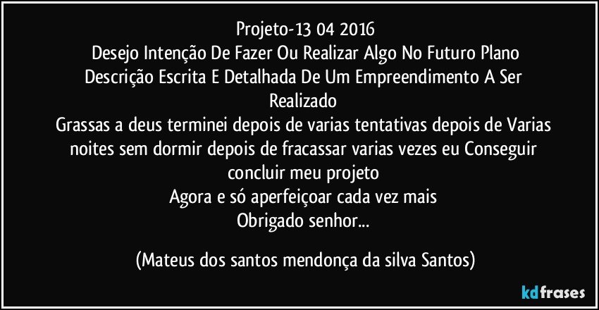 Projeto-13/04/2016
Desejo Intenção De Fazer Ou Realizar Algo No Futuro Plano
Descrição Escrita E Detalhada De Um Empreendimento A Ser Realizado
Grassas a deus terminei depois de varias tentativas depois de Varias noites sem dormir depois de fracassar varias vezes eu Conseguir concluir meu projeto
Agora e só aperfeiçoar cada vez mais
Obrigado senhor... (Mateus dos santos mendonça da silva Santos)