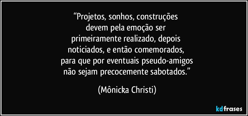 “Projetos, sonhos, construções 
devem pela emoção ser 
primeiramente realizado, depois 
noticiados, e então comemorados, 
para que por eventuais pseudo-amigos
 não sejam precocemente sabotados.” (Mônicka Christi)