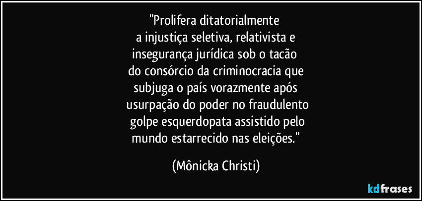 "Prolifera ditatorialmente 
a injustiça seletiva, relativista e
insegurança jurídica sob o tacão 
do consórcio da criminocracia  que
subjuga o país vorazmente após
 usurpação do poder no fraudulento
 golpe esquerdopata assistido pelo
 mundo estarrecido nas eleições." (Mônicka Christi)