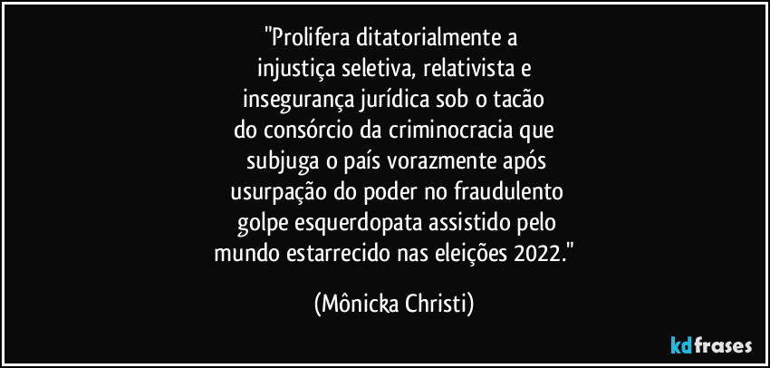 "Prolifera ditatorialmente a 
injustiça seletiva, relativista e
 insegurança jurídica sob o tacão 
do consórcio da criminocracia que
 subjuga o país vorazmente após
 usurpação do poder no fraudulento
 golpe esquerdopata assistido pelo
 mundo estarrecido nas eleições 2022." (Mônicka Christi)