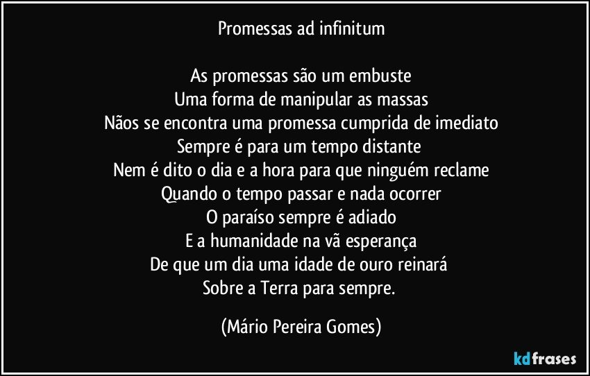 Promessas ad infinitum

As promessas são um embuste
Uma forma de manipular as massas
Nãos se encontra uma promessa cumprida de imediato
Sempre é para um tempo distante 
Nem é dito o dia e a hora para que ninguém reclame
Quando o tempo passar e nada ocorrer
O paraíso sempre é adiado
E a humanidade na vã esperança
De que um dia uma idade de ouro reinará 
Sobre a Terra para sempre. (Mário Pereira Gomes)