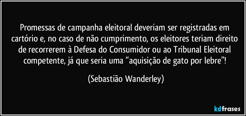 Promessas de campanha eleitoral deveriam ser registradas em cartório e, no caso de não cumprimento, os eleitores teriam direito de recorrerem à Defesa do Consumidor ou ao Tribunal Eleitoral competente, já que seria uma “aquisição de gato por lebre”! (Sebastião Wanderley)