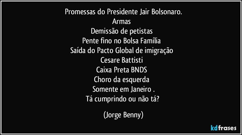 Promessas do Presidente Jair Bolsonaro.
Armas✔ 
Demissão de petistas✔ 
Pente fino no Bolsa Família✔ 
Saída do Pacto Global de imigração✔ 
Cesare Battisti✔ 
Caixa Preta BNDS✔ 
Choro da esquerda✔ 
Somente em Janeiro .
Tá cumprindo ou não tá? (Jorge Benny)