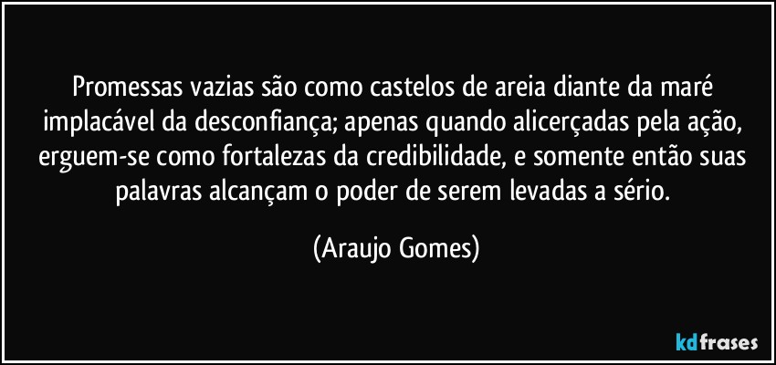 Promessas vazias são como castelos de areia diante da maré implacável da desconfiança; apenas quando alicerçadas pela ação, erguem-se como fortalezas da credibilidade, e somente então suas palavras alcançam o poder de serem levadas a sério. (Araujo Gomes)