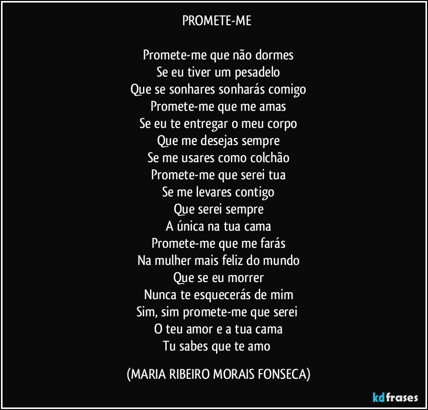 PROMETE-ME 

Promete-me que não dormes
Se eu tiver um pesadelo
Que se sonhares sonharás comigo
Promete-me que me amas
Se eu te entregar o meu corpo
Que me desejas sempre
Se me usares como colchão
Promete-me que serei tua
Se me levares contigo
Que serei sempre
A única na tua cama
Promete-me que me farás
Na mulher mais feliz do mundo
Que se eu morrer
Nunca te esquecerás de mim
Sim, sim promete-me que serei 
O teu amor e a tua cama
Tu sabes que te amo (MARIA RIBEIRO MORAIS FONSECA)