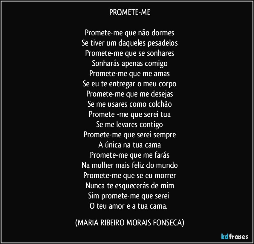 PROMETE-ME

Promete-me que não dormes
Se tiver um daqueles pesadelos
Promete-me que se sonhares
Sonharás apenas comigo
Promete-me que me amas
Se eu te entregar o meu corpo
Promete-me que me desejas
Se me usares como colchão
Promete -me que serei tua
Se me levares contigo
Promete-me que serei sempre
A única na tua cama
Promete-me que me farás
Na mulher mais feliz do mundo
Promete-me que se eu morrer
Nunca te esquecerás de mim
Sim promete-me que serei 
O teu amor e a tua cama. (MARIA RIBEIRO MORAIS FONSECA)