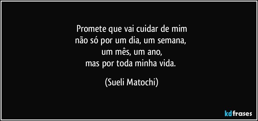 Promete que vai cuidar de mim
não só por um dia, um semana, 
um mês, um ano,
mas por toda minha vida. (Sueli Matochi)