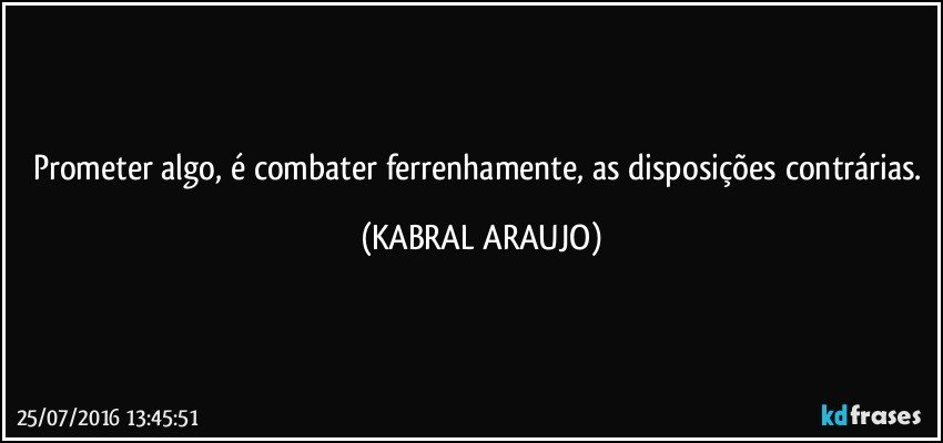 Prometer algo, é combater ferrenhamente, as disposições contrárias. (KABRAL ARAUJO)