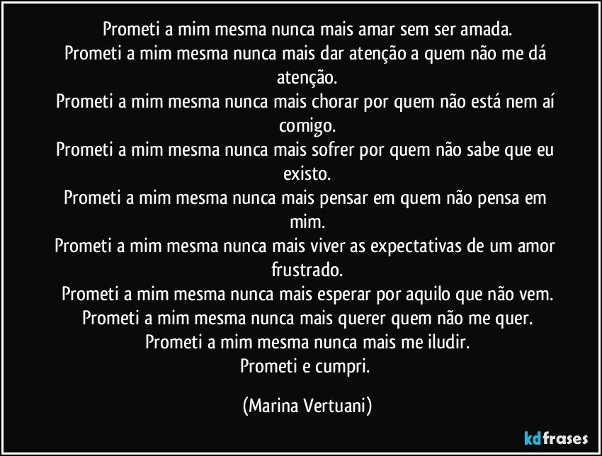 Prometi a mim mesma nunca mais amar sem ser amada.
Prometi a mim mesma nunca mais dar atenção a quem não me dá atenção.
Prometi a mim mesma nunca mais chorar por quem não está nem aí comigo.
Prometi a mim mesma nunca mais sofrer por quem não sabe que eu existo.
Prometi a mim mesma nunca mais pensar em quem não pensa em mim.
Prometi a mim mesma nunca mais viver as expectativas de um amor frustrado.
Prometi a mim mesma nunca mais esperar por aquilo que não vem.
Prometi a mim mesma nunca mais querer quem não me quer.
Prometi a mim mesma nunca mais me iludir.
Prometi e cumpri. (Marina Vertuani)