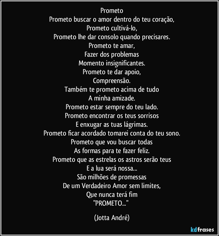 Prometo
Prometo buscar o amor dentro do teu coração,
Prometo cultivá-lo,
Prometo lhe dar consolo quando precisares.
Prometo te amar,
Fazer dos problemas
Momento insignificantes.
Prometo te dar apoio,
Compreensão.
Também te prometo acima de tudo
A minha amizade.
Prometo estar sempre do teu lado.
Prometo encontrar os teus sorrisos
E enxugar as tuas lágrimas.
Prometo ficar acordado tomarei conta do teu sono.
Prometo que vou buscar todas
As formas para te fazer feliz.
Prometo que as estrelas os astros serão teus
E a lua será nossa...
São milhões de promessas
De um Verdadeiro Amor sem limites,
Que nunca terá fim
"PROMETO..." (Jotta André)