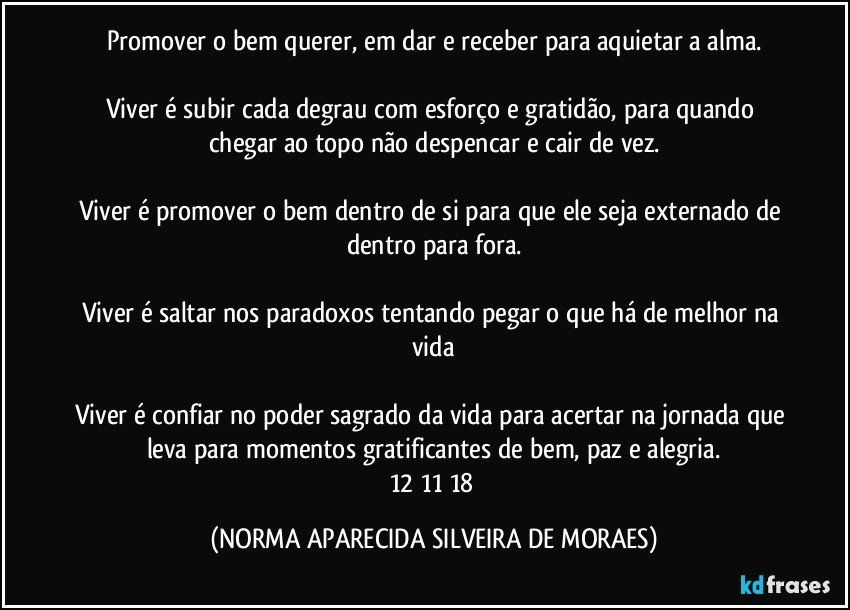 Promover o bem querer, em dar e receber para aquietar a alma.

Viver é subir cada degrau com esforço e gratidão, para quando chegar ao topo não despencar e cair de vez.

Viver é promover o bem dentro de si para que ele seja externado de dentro para fora.

Viver é saltar nos paradoxos tentando pegar o que há de melhor na vida

Viver é confiar no poder sagrado da vida para acertar na jornada que leva para momentos gratificantes de bem, paz e alegria.
12/11/18 (NORMA APARECIDA SILVEIRA DE MORAES)