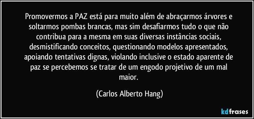 Promovermos a PAZ está para muito além de abraçarmos árvores e soltarmos pombas brancas, mas sim desafiarmos tudo o que não contribua para a mesma em suas diversas instâncias sociais, desmistificando conceitos, questionando modelos apresentados, apoiando tentativas dignas, violando inclusive o estado aparente de paz se percebemos se tratar de um engodo projetivo de um mal maior. (Carlos Alberto Hang)