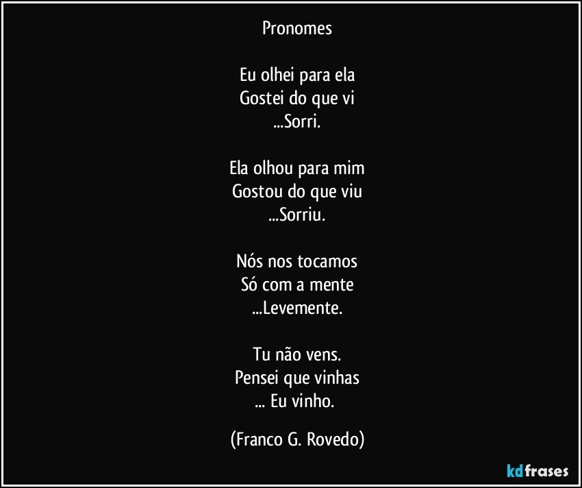 Pronomes

Eu olhei para ela
Gostei do que vi
...Sorri.

Ela olhou para mim
Gostou do que viu
...Sorriu.

Nós nos tocamos
Só com a mente
...Levemente.

Tu não vens.
Pensei que vinhas
... Eu vinho. (Franco G. Rovedo)