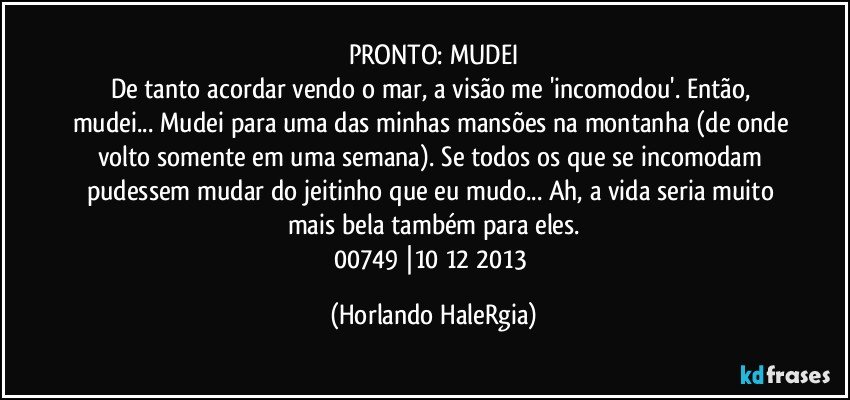 PRONTO: MUDEI
De tanto acordar vendo o mar, a visão me 'incomodou'. Então, mudei... Mudei para uma das minhas mansões na montanha (de onde volto somente em uma semana). Se todos os que se incomodam pudessem mudar do jeitinho que eu mudo... Ah, a vida seria muito mais bela também para eles.
00749 |10/12/2013 (Horlando HaleRgia)