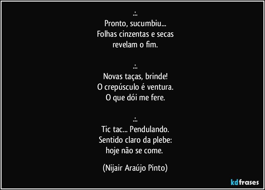 .:.
Pronto, sucumbiu...
Folhas cinzentas e secas
revelam o fim.

.:.
Novas taças, brinde!
O crepúsculo é ventura.
O que dói me fere.

.:.
Tic tac... Pendulando.
Sentido claro da plebe:
hoje não se come. (Nijair Araújo Pinto)