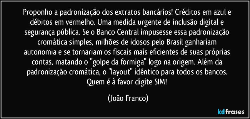 Proponho a padronização dos extratos bancários! Créditos em azul e débitos em vermelho. Uma medida urgente de inclusão digital e segurança pública. Se o Banco Central impusesse essa padronização cromática simples, milhões de idosos pelo Brasil ganhariam autonomia e se tornariam os fiscais mais eficientes de suas próprias contas, matando o "golpe da formiga" logo na origem. Além da padronização cromática, o "layout" idêntico para todos os bancos. Quem é à favor digite SIM! (João Franco)