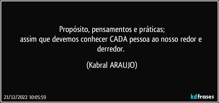 Propósito, pensamentos e práticas;
assim que devemos conhecer CADA pessoa ao nosso redor e derredor. (KABRAL ARAUJO)