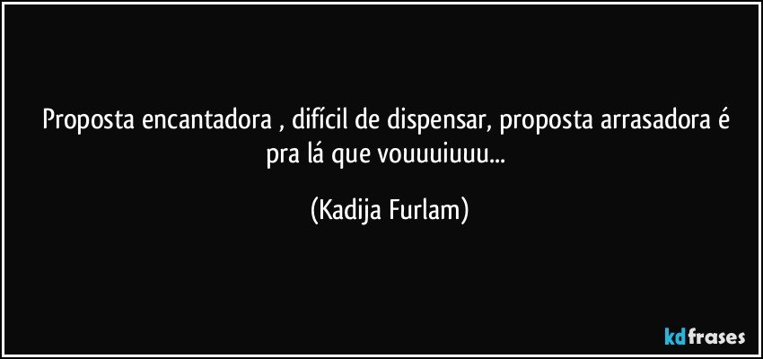 Proposta  encantadora  , difícil  de dispensar, proposta arrasadora é  pra lá  que vouuuiuuu... (Kadija Furlam)