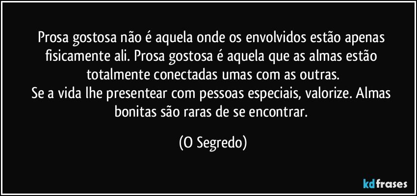 Prosa gostosa não é aquela onde os envolvidos estão apenas fisicamente ali. Prosa gostosa é aquela que as almas estão totalmente conectadas umas com as outras.
Se a vida lhe presentear com pessoas especiais, valorize. Almas bonitas são raras de se encontrar. (O Segredo)