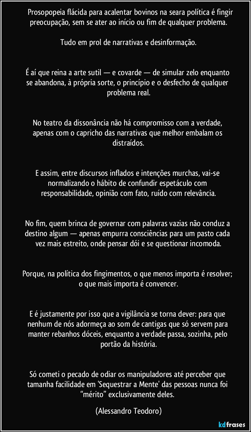 Prosopopeia flácida para acalentar bovinos na seara política é fingir preocupação, sem se ater ao início ou fim de qualquer problema.
Tudo em prol de narrativas e desinformação.
É aí que reina a arte sutil — e covarde — de simular zelo enquanto se abandona, à própria sorte, o princípio e o desfecho de qualquer problema real.
No teatro da dissonância não há compromisso com a verdade, apenas com o capricho das narrativas que melhor embalam os distraídos.
E assim, entre discursos inflados e intenções murchas, vai-se normalizando o hábito de confundir espetáculo com responsabilidade, opinião com fato, ruído com relevância.
No fim, quem brinca de governar com palavras vazias não conduz a destino algum — apenas empurra consciências para um pasto cada vez mais estreito, onde pensar dói e se questionar incomoda.
Porque, na política dos fingimentos, o que menos importa é resolver; o que mais importa é convencer.
E é justamente por isso que a vigilância se torna dever: para que nenhum de nós adormeça ao som de cantigas que só servem para manter rebanhos dóceis, enquanto a verdade passa, sozinha, pelo portão da história.
Só cometi o pecado de odiar os manipuladores até perceber que tamanha facilidade em 'Sequestrar a Mente' das pessoas nunca foi “mérito” exclusivamente deles. (Alessandro Teodoro)