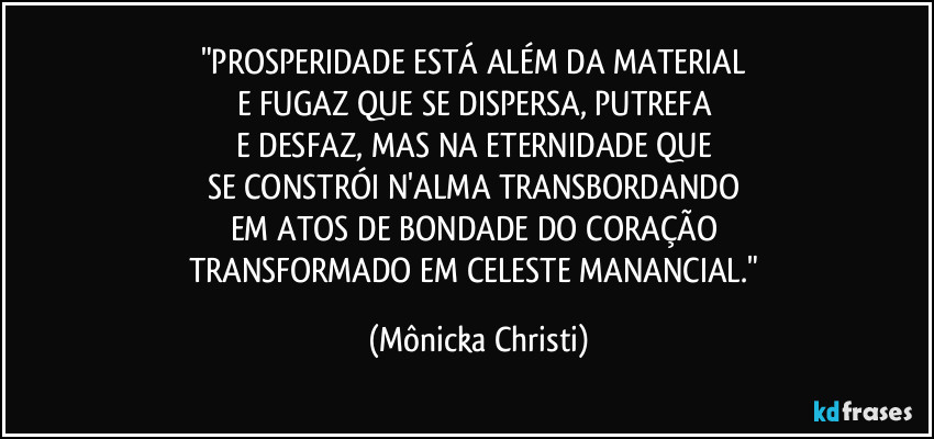 "PROSPERIDADE ESTÁ ALÉM DA MATERIAL 
E FUGAZ QUE SE DISPERSA, PUTREFA 
E DESFAZ, MAS NA ETERNIDADE QUE 
SE CONSTRÓI N'ALMA TRANSBORDANDO 
EM ATOS DE BONDADE DO CORAÇÃO 
TRANSFORMADO EM CELESTE MANANCIAL." (Mônicka Christi)