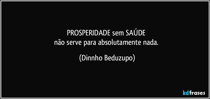 PROSPERIDADE sem SAÚDE 
não serve para absolutamente nada. (Dinnho Beduzupo)