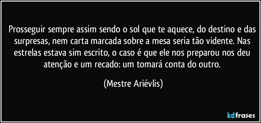 Prosseguir sempre assim sendo o sol que te aquece, do destino e das surpresas, nem carta marcada sobre a mesa seria tão vidente. Nas estrelas estava sim escrito, o caso é que ele nos preparou nos deu atenção e um recado: um tomará conta do outro. (Mestre Ariévlis)