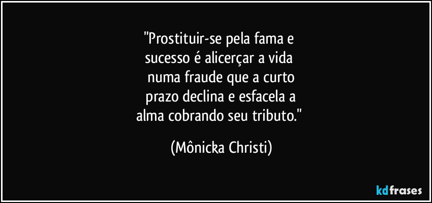 "Prostituir-se pela fama e 
sucesso é alicerçar a  vida 
numa fraude que a curto
 prazo declina e esfacela a 
alma cobrando seu tributo." (Mônicka Christi)