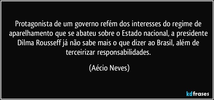 Protagonista de um governo refém dos interesses do regime de aparelhamento que se abateu sobre o Estado nacional, a presidente Dilma Rousseff já não sabe mais o que dizer ao Brasil, além de terceirizar responsabilidades. (Aécio Neves)