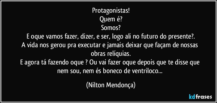 Protagonistas!
Quem é?
Somos?
E oque vamos fazer, dizer, e ser, logo ali no futuro do presente?.
A vida nos gerou pra executar e jamais deixar que façam de nossas obras relíquias.
E agora tá fazendo oque ? Ou vai fazer oque depois que te disse que nem sou, nem és boneco de ventriloco... (Nilton Mendonça)