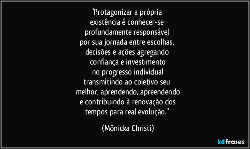 "Protagonizar a própria 
existência é conhecer-se 
profundamente responsável 
por sua jornada entre escolhas, 
decisões e ações agregando 
confiança e investimento
 no progresso individual 
transmitindo ao coletivo seu 
melhor, aprendendo, apreendendo
 e contribuindo à renovação dos 
tempos para real evolução." (Mônicka Christi)
