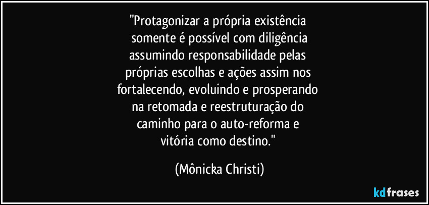 "Protagonizar a própria existência 
somente é possível com diligência
assumindo responsabilidade pelas 
próprias escolhas e ações assim nos 
fortalecendo, evoluindo e prosperando 
na retomada e reestruturação do 
caminho para o auto-reforma e 
vitória como destino." (Mônicka Christi)