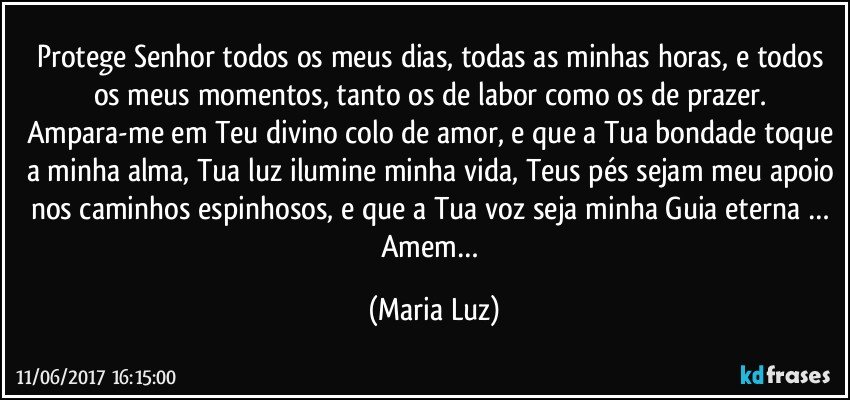 Protege Senhor todos os meus dias, todas as minhas horas, e todos os meus momentos, tanto os de labor como os de prazer. Ampara-me em Teu divino colo de amor, e que a Tua bondade toque a minha alma, Tua luz ilumine minha vida, Teus pés sejam meu apoio nos caminhos espinhosos, e que a Tua voz seja minha Guia eterna … Amem… (Maria Luz)