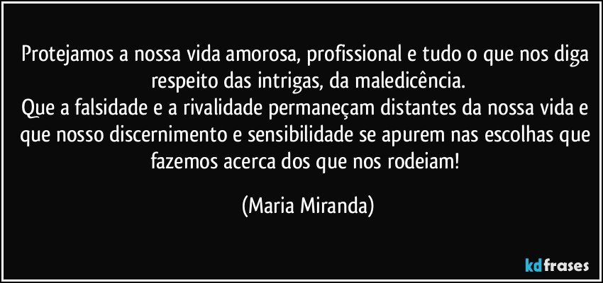 Protejamos a nossa vida amorosa, profissional e tudo o que nos diga respeito das intrigas, da maledicência.
Que a falsidade e a rivalidade permaneçam distantes da nossa vida e que nosso discernimento e sensibilidade se apurem nas escolhas que fazemos acerca dos que nos rodeiam! (Maria Miranda)