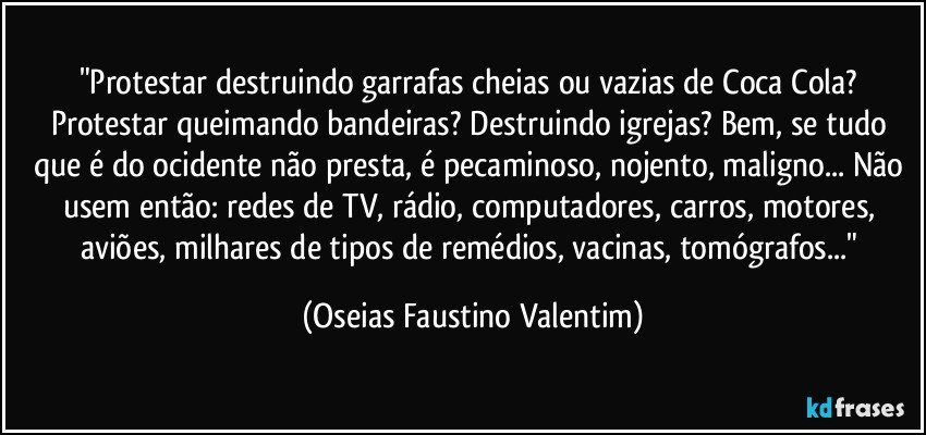 "Protestar destruindo garrafas cheias ou vazias de Coca Cola? Protestar queimando bandeiras? Destruindo igrejas? Bem, se tudo que é do ocidente não presta, é pecaminoso, nojento, maligno... Não usem então: redes de TV, rádio, computadores, carros, motores, aviões, milhares de tipos de remédios, vacinas, tomógrafos..." (Oseias Faustino Valentim)