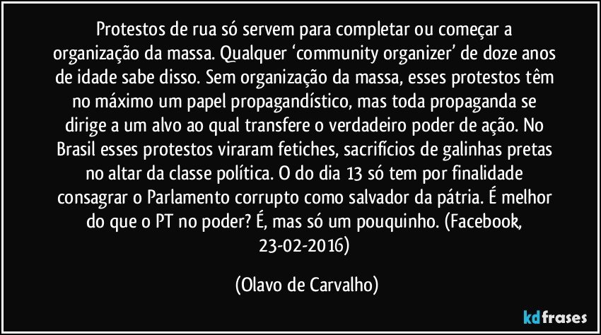 Protestos de rua só servem para completar ou começar a organização da massa. Qualquer ‘community organizer’ de doze anos de idade sabe disso. Sem organização da massa, esses protestos têm no máximo um papel propagandístico, mas toda propaganda se dirige a um alvo ao qual transfere o verdadeiro poder de ação. No Brasil esses protestos viraram fetiches, sacrifícios de galinhas pretas no altar da classe política. O do dia 13 só tem por finalidade consagrar o Parlamento corrupto como salvador da pátria. É melhor do que o PT no poder? É, mas só um pouquinho. (Facebook, 23-02-2016) (Olavo de Carvalho)