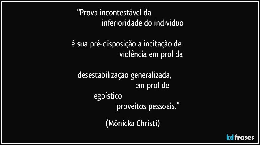 “Prova incontestável da                                                                                                                           inferioridade do individuo                                                                                                                                       é sua pré-disposição a incitação de                                                                                                                violência em prol da                                                                                                                           desestabilização generalizada,                                                                                                                              em prol de egoístico                                                                                                                                                          proveitos pessoais.” (Mônicka Christi)