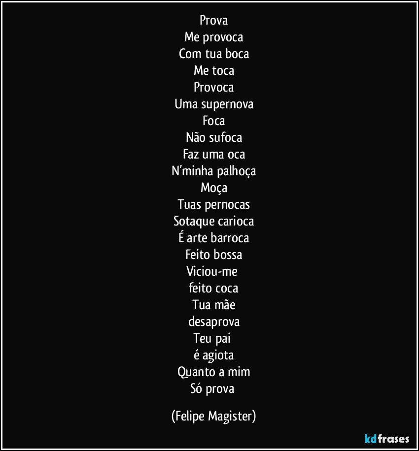 Prova
Me provoca
Com tua boca
Me toca
Provoca
Uma supernova
Foca
Não sufoca
Faz uma oca
N’minha palhoça
Moça
Tuas pernocas
Sotaque carioca
É arte barroca
Feito bossa
Viciou-me 
feito coca
Tua mãe
desaprova
Teu pai 
é agiota
Quanto a mim
Só prova (Felipe Magister)