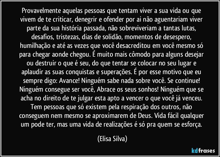 Provavelmente aquelas pessoas que tentam viver a sua vida ou que vivem de te criticar, denegrir e ofender por ai não aguentariam viver parte da sua história passada, não sobreviveriam a tantas lutas, desafios, tristezas, dias de solidão, momentos de desespero, humilhação e até as vezes que você desacreditou em você mesmo só para chegar aonde chegou. É muito mais cômodo para alguns desejar ou destruir o que é seu, do que tentar se colocar no seu lugar e aplaudir as suas conquistas e superações. É por esse motivo que eu sempre digo: Avance! Ninguém sabe nada sobre você. Se continue! Ninguém consegue ser você, Abrace os seus sonhos! Ninguém que se acha no direito de te julgar esta apto a vencer o que você já venceu. Tem pessoas que só existem pela respiração dos outros, não conseguem nem mesmo se aproximarem de Deus. Vida fácil qualquer um pode ter, mas uma vida de realizações é só pra quem se esforça. (Elisa Silva)